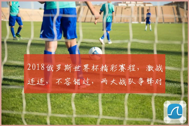 2018俄罗斯世界杯精彩赛程，激战连连，不容错过，两大战队争锋对决
