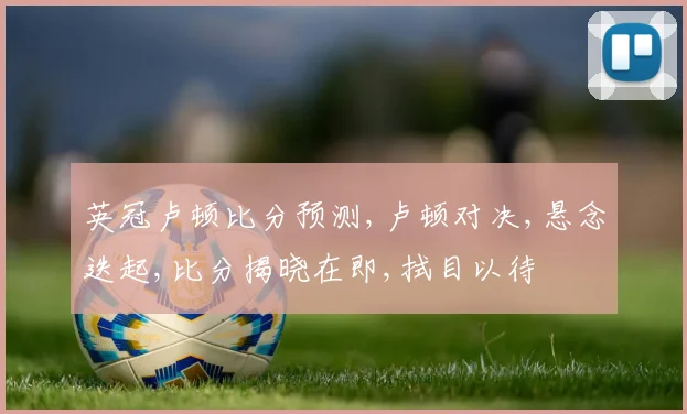 英冠卢顿比分预测,卢顿对决,悬念迭起,比分揭晓在即,拭目以待